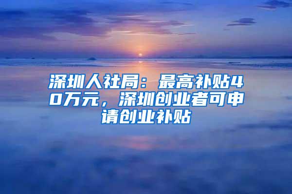 深圳人社局：最高补贴40万元，深圳创业者可申请创业补贴