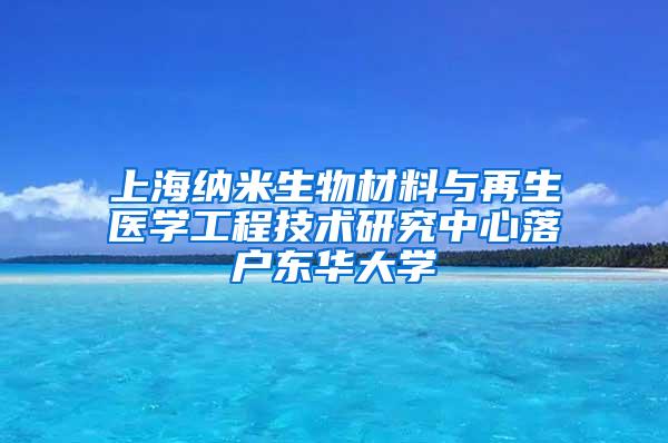 上海纳米生物材料与再生医学工程技术研究中心落户东华大学