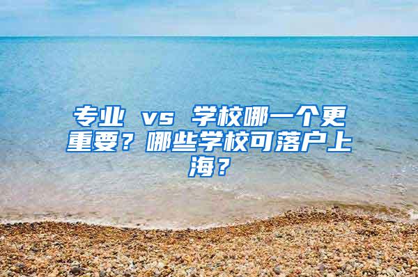 专业 vs 学校哪一个更重要？哪些学校可落户上海？