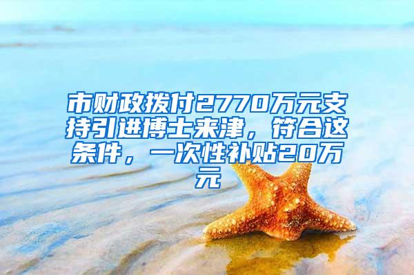 市财政拨付2770万元支持引进博士来津，符合这条件，一次性补贴20万元