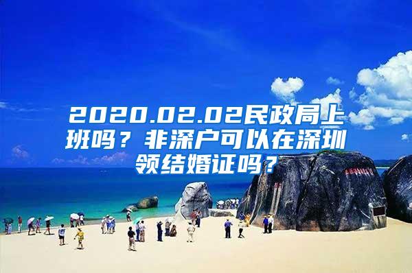 2020.02.02民政局上班吗？非深户可以在深圳领结婚证吗？