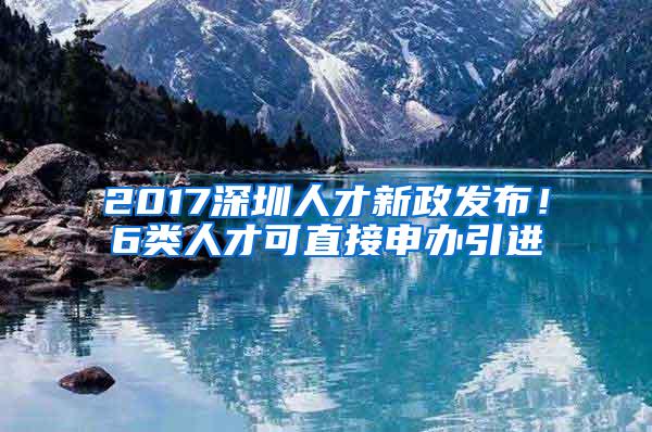 2017深圳人才新政发布！6类人才可直接申办引进