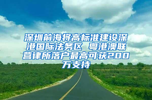 深圳前海将高标准建设深港国际法务区 粤港澳联营律所落户最高可获200万支持