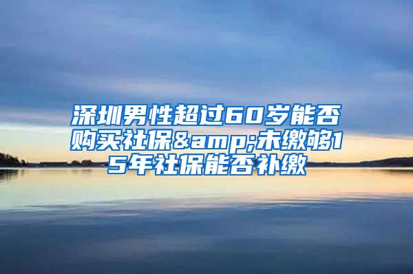 深圳男性超过60岁能否购买社保&未缴够15年社保能否补缴