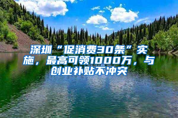 深圳“促消费30条”实施，最高可领1000万，与创业补贴不冲突