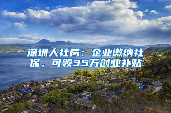 深圳人社局：企业缴纳社保，可领35万创业补贴