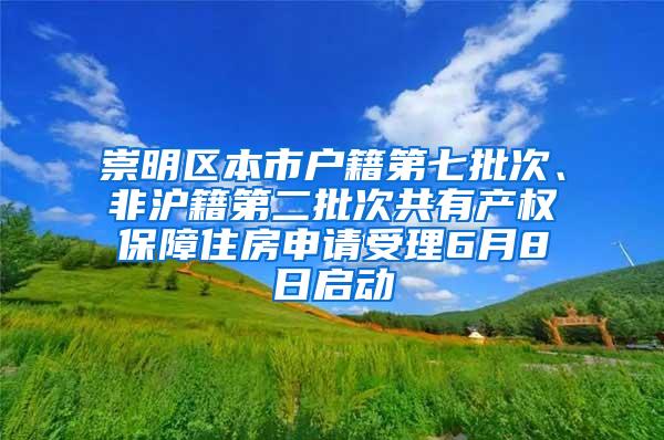 崇明区本市户籍第七批次、非沪籍第二批次共有产权保障住房申请受理6月8日启动