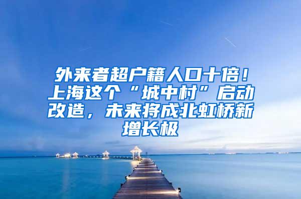 外来者超户籍人口十倍！上海这个“城中村”启动改造，未来将成北虹桥新增长极
