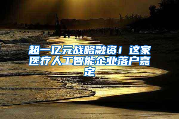 超一亿元战略融资！这家医疗人工智能企业落户嘉定