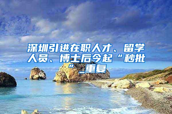 深圳引进在职人才、留学人员、博士后今起“秒批”_重复