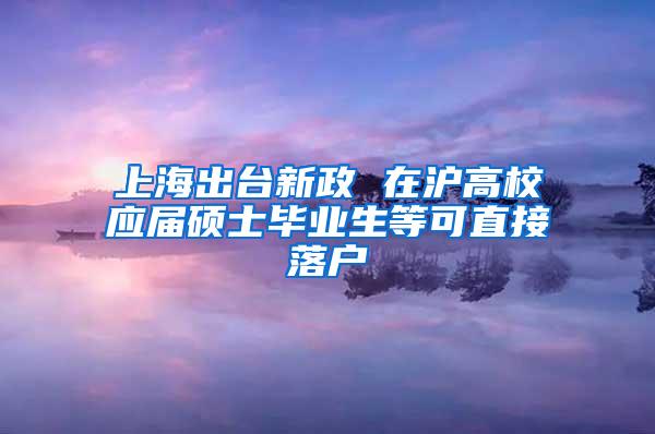 上海出台新政 在沪高校应届硕士毕业生等可直接落户