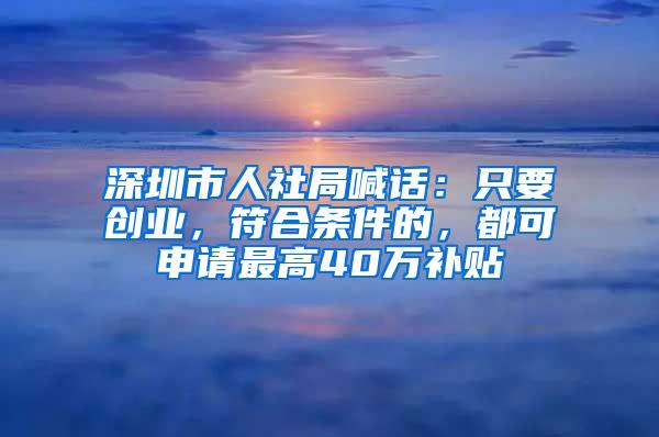 深圳市人社局喊话：只要创业，符合条件的，都可申请最高40万补贴