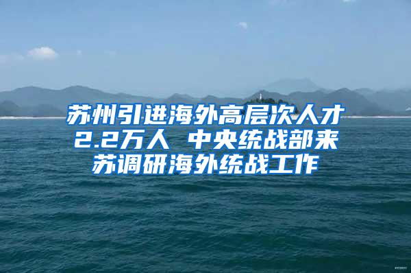 苏州引进海外高层次人才2.2万人 中央统战部来苏调研海外统战工作