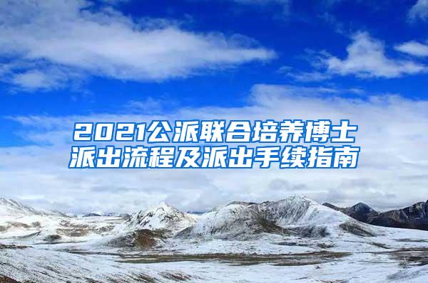 2021公派联合培养博士派出流程及派出手续指南