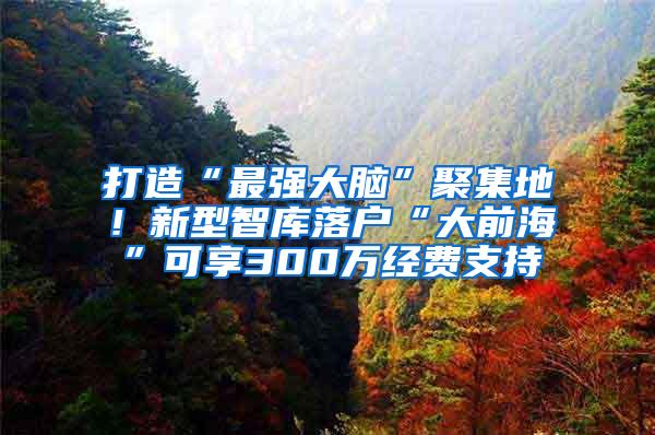 打造“最强大脑”聚集地！新型智库落户“大前海”可享300万经费支持