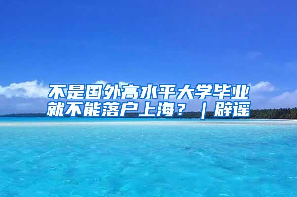 不是国外高水平大学毕业就不能落户上海？｜辟谣