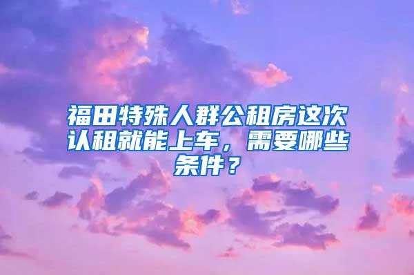 福田特殊人群公租房这次认租就能上车，需要哪些条件？