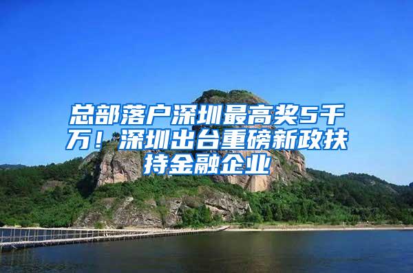 总部落户深圳最高奖5千万！深圳出台重磅新政扶持金融企业