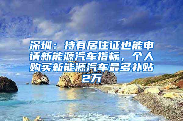 深圳：持有居住证也能申请新能源汽车指标，个人购买新能源汽车最多补贴2万