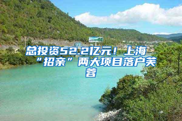 总投资52.2亿元！上海“招亲”两大项目落户芙蓉