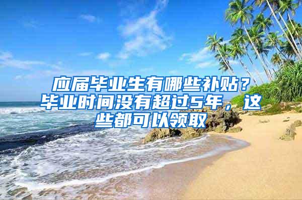 应届毕业生有哪些补贴？毕业时间没有超过5年，这些都可以领取