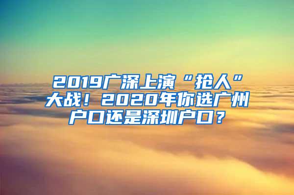 2019广深上演“抢人”大战！2020年你选广州户口还是深圳户口？