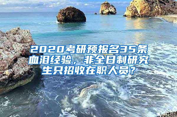 2020考研预报名35条血泪经验，非全日制研究生只招收在职人员？