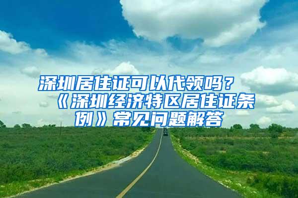 深圳居住证可以代领吗？《深圳经济特区居住证条例》常见问题解答