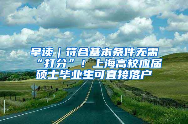 早读｜符合基本条件无需“打分”！上海高校应届硕士毕业生可直接落户