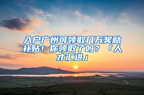 入户广州可领取几万奖励补贴！你领取了吗？「人才汇进」