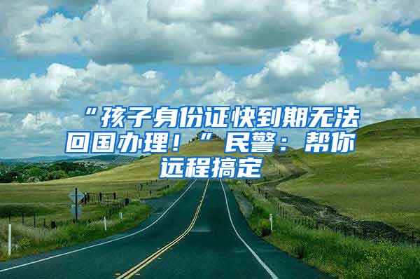 “孩子身份证快到期无法回国办理！”民警：帮你远程搞定