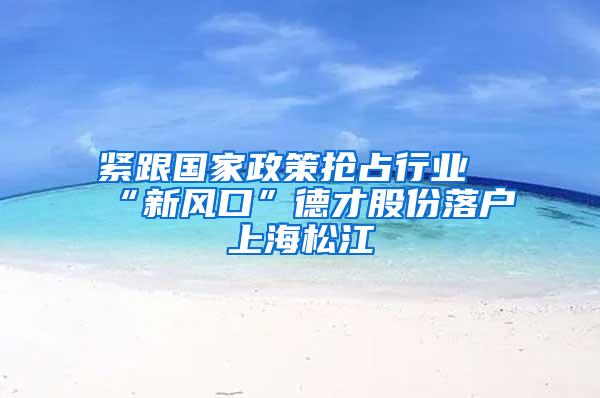 紧跟国家政策抢占行业“新风口”德才股份落户上海松江