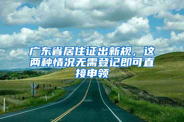 广东省居住证出新规，这两种情况无需登记即可直接申领