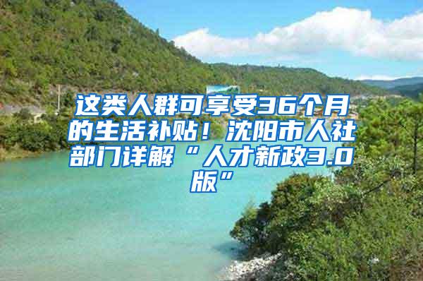 这类人群可享受36个月的生活补贴！沈阳市人社部门详解“人才新政3.0版”