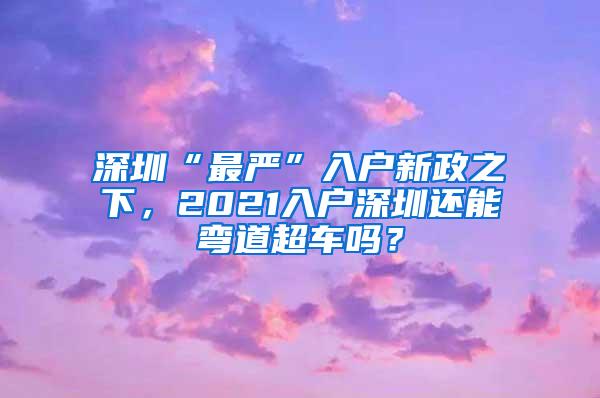 深圳“最严”入户新政之下，2021入户深圳还能弯道超车吗？