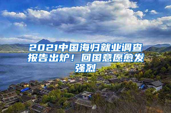 2021中国海归就业调查报告出炉！回国意愿愈发强烈