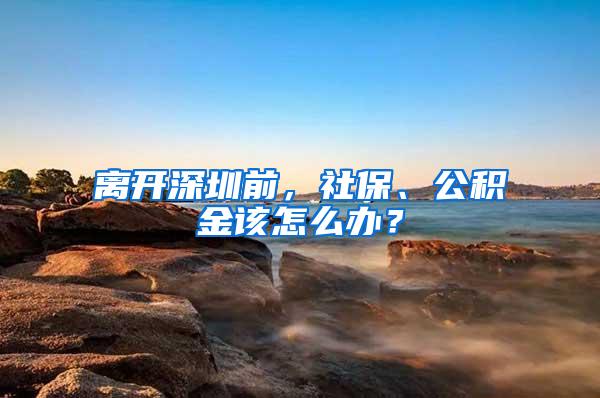 离开深圳前，社保、公积金该怎么办？