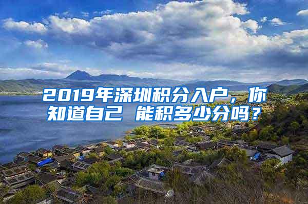 2019年深圳积分入户，你知道自己 能积多少分吗？