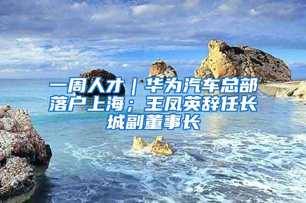 一周人才｜华为汽车总部落户上海；王凤英辞任长城副董事长