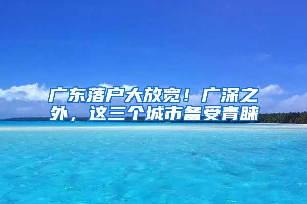 广东落户大放宽！广深之外，这三个城市备受青睐