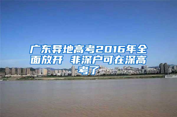 广东异地高考2016年全面放开 非深户可在深高考了