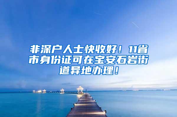 非深户人士快收好！11省市身份证可在宝安石岩街道异地办理！