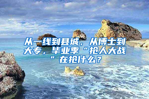 从一线到县城，从博士到大专，毕业季“抢人大战”在抢什么？