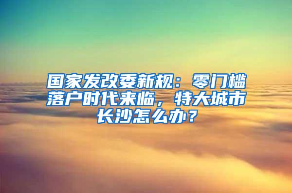 国家发改委新规：零门槛落户时代来临，特大城市长沙怎么办？