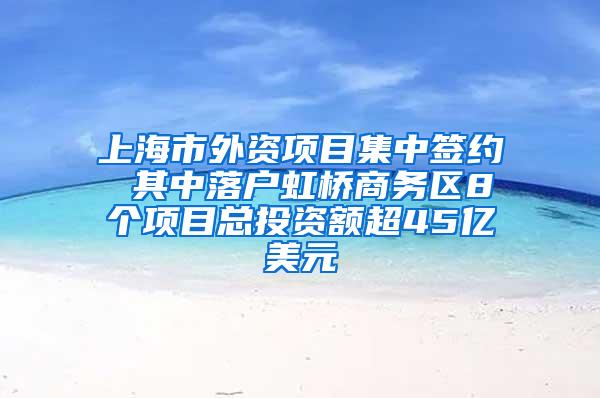 上海市外资项目集中签约 其中落户虹桥商务区8个项目总投资额超45亿美元