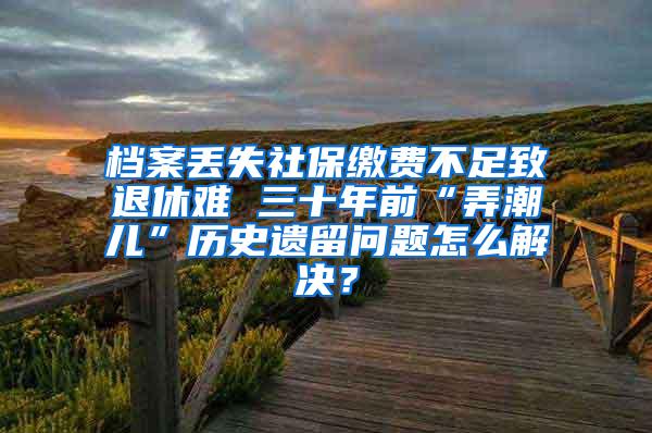 档案丢失社保缴费不足致退休难 三十年前“弄潮儿”历史遗留问题怎么解决？