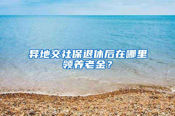 异地交社保退休后在哪里领养老金？