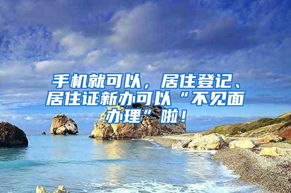 手机就可以，居住登记、居住证新办可以“不见面办理”啦！