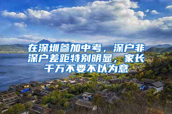 在深圳参加中考，深户非深户差距特别明显，家长千万不要不以为意