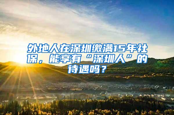 外地人在深圳缴满15年社保，能享有“深圳人”的待遇吗？